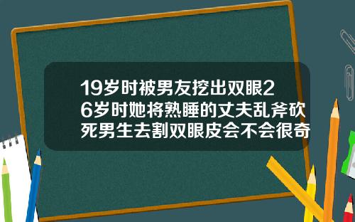 19岁时被男友挖出双眼26岁时她将熟睡的丈夫乱斧砍死男生去割双眼皮会不会很奇怪