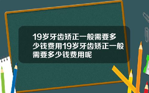 19岁牙齿矫正一般需要多少钱费用19岁牙齿矫正一般需要多少钱费用呢