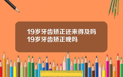 19岁牙齿矫正还来得及吗19岁牙齿矫正晚吗