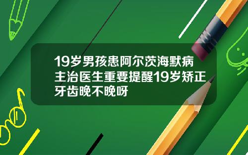 19岁男孩患阿尔茨海默病主治医生重要提醒19岁矫正牙齿晚不晚呀
