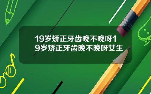 19岁矫正牙齿晚不晚呀19岁矫正牙齿晚不晚呀女生