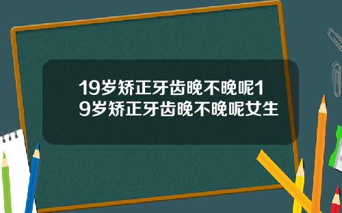 19岁矫正牙齿晚不晚呢19岁矫正牙齿晚不晚呢女生