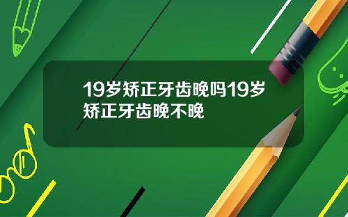 19岁矫正牙齿晚吗19岁矫正牙齿晚不晚