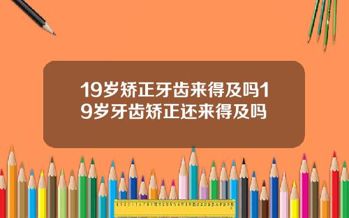 19岁矫正牙齿来得及吗19岁牙齿矫正还来得及吗