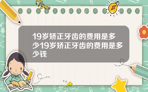 19岁矫正牙齿的费用是多少19岁矫正牙齿的费用是多少钱
