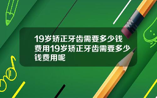 19岁矫正牙齿需要多少钱费用19岁矫正牙齿需要多少钱费用呢