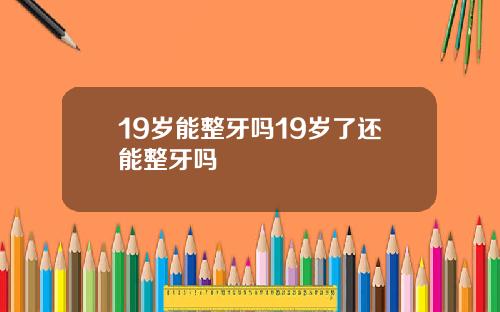 19岁能整牙吗19岁了还能整牙吗