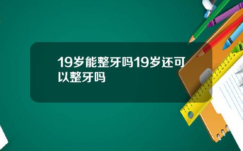 19岁能整牙吗19岁还可以整牙吗