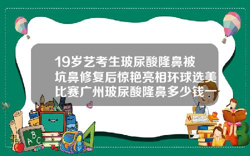 19岁艺考生玻尿酸隆鼻被坑鼻修复后惊艳亮相环球选美比赛广州玻尿酸隆鼻多少钱一次