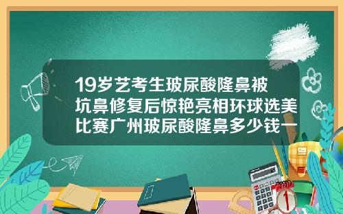 19岁艺考生玻尿酸隆鼻被坑鼻修复后惊艳亮相环球选美比赛广州玻尿酸隆鼻多少钱一次