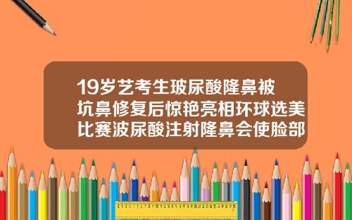 19岁艺考生玻尿酸隆鼻被坑鼻修复后惊艳亮相环球选美比赛波尿酸注射隆鼻会使脸部不自然吗