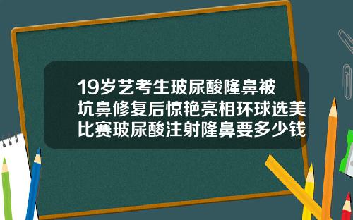 19岁艺考生玻尿酸隆鼻被坑鼻修复后惊艳亮相环球选美比赛玻尿酸注射隆鼻要多少钱一次