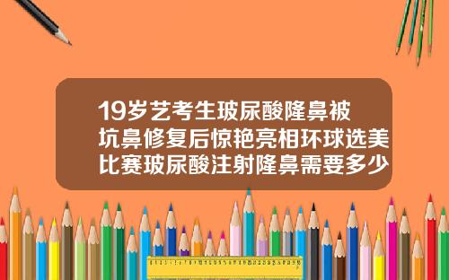 19岁艺考生玻尿酸隆鼻被坑鼻修复后惊艳亮相环球选美比赛玻尿酸注射隆鼻需要多少钱一针