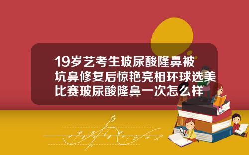 19岁艺考生玻尿酸隆鼻被坑鼻修复后惊艳亮相环球选美比赛玻尿酸隆鼻一次怎么样
