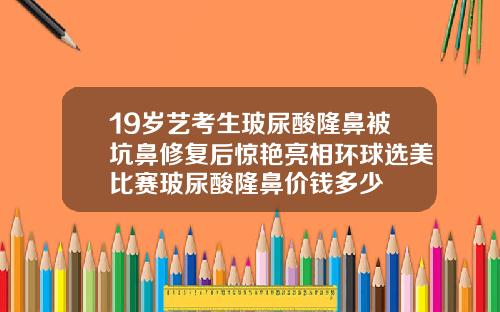 19岁艺考生玻尿酸隆鼻被坑鼻修复后惊艳亮相环球选美比赛玻尿酸隆鼻价钱多少