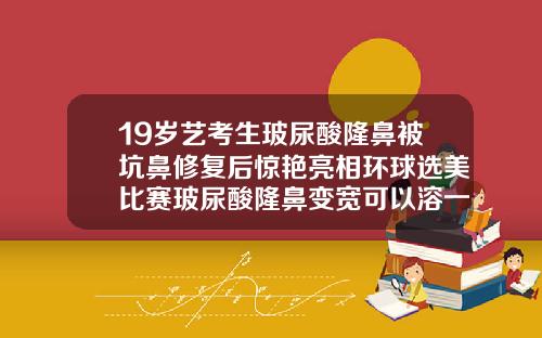 19岁艺考生玻尿酸隆鼻被坑鼻修复后惊艳亮相环球选美比赛玻尿酸隆鼻变宽可以溶一点吗