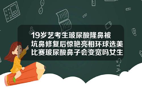 19岁艺考生玻尿酸隆鼻被坑鼻修复后惊艳亮相环球选美比赛玻尿酸鼻子会变宽吗女生