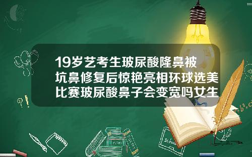 19岁艺考生玻尿酸隆鼻被坑鼻修复后惊艳亮相环球选美比赛玻尿酸鼻子会变宽吗女生