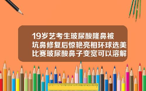 19岁艺考生玻尿酸隆鼻被坑鼻修复后惊艳亮相环球选美比赛玻尿酸鼻子变宽可以溶解掉吗
