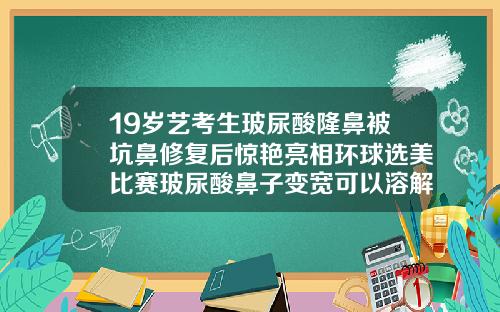 19岁艺考生玻尿酸隆鼻被坑鼻修复后惊艳亮相环球选美比赛玻尿酸鼻子变宽可以溶解掉吗