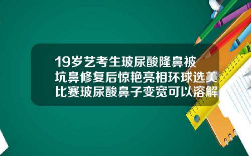 19岁艺考生玻尿酸隆鼻被坑鼻修复后惊艳亮相环球选美比赛玻尿酸鼻子变宽可以溶解掉吗