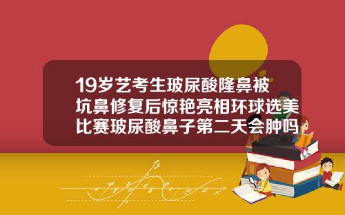 19岁艺考生玻尿酸隆鼻被坑鼻修复后惊艳亮相环球选美比赛玻尿酸鼻子第二天会肿吗