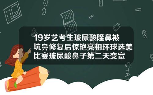 19岁艺考生玻尿酸隆鼻被坑鼻修复后惊艳亮相环球选美比赛玻尿酸鼻子第二天变宽