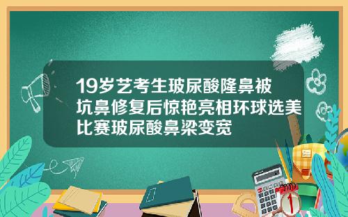 19岁艺考生玻尿酸隆鼻被坑鼻修复后惊艳亮相环球选美比赛玻尿酸鼻梁变宽