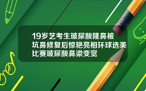 19岁艺考生玻尿酸隆鼻被坑鼻修复后惊艳亮相环球选美比赛玻尿酸鼻梁变宽
