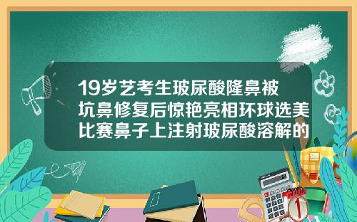 19岁艺考生玻尿酸隆鼻被坑鼻修复后惊艳亮相环球选美比赛鼻子上注射玻尿酸溶解的干净吗