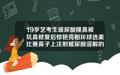 19岁艺考生玻尿酸隆鼻被坑鼻修复后惊艳亮相环球选美比赛鼻子上注射玻尿酸溶解的干净吗