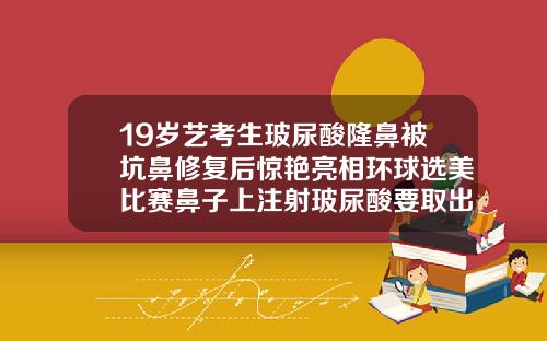 19岁艺考生玻尿酸隆鼻被坑鼻修复后惊艳亮相环球选美比赛鼻子上注射玻尿酸要取出来吗