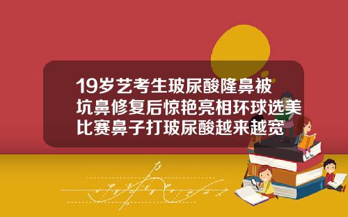 19岁艺考生玻尿酸隆鼻被坑鼻修复后惊艳亮相环球选美比赛鼻子打玻尿酸越来越宽