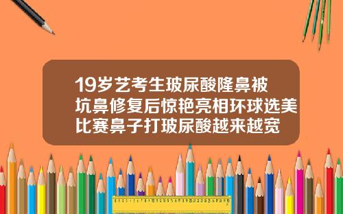 19岁艺考生玻尿酸隆鼻被坑鼻修复后惊艳亮相环球选美比赛鼻子打玻尿酸越来越宽