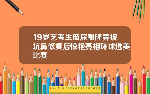 19岁艺考生玻尿酸隆鼻被坑鼻修复后惊艳亮相环球选美比赛