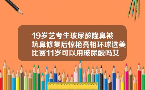 19岁艺考生玻尿酸隆鼻被坑鼻修复后惊艳亮相环球选美比赛11岁可以用玻尿酸吗女生