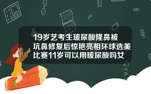 19岁艺考生玻尿酸隆鼻被坑鼻修复后惊艳亮相环球选美比赛11岁可以用玻尿酸吗女生
