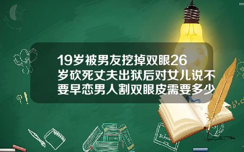 19岁被男友挖掉双眼26岁砍死丈夫出狱后对女儿说不要早恋男人割双眼皮需要多少钱一次