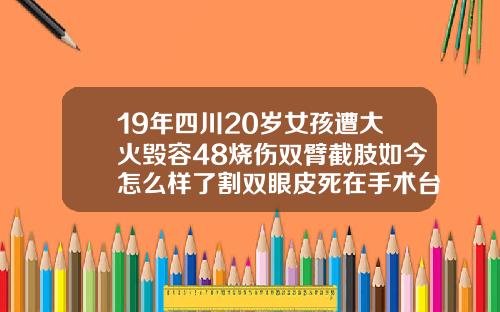 19年四川20岁女孩遭大火毁容48烧伤双臂截肢如今怎么样了割双眼皮死在手术台上