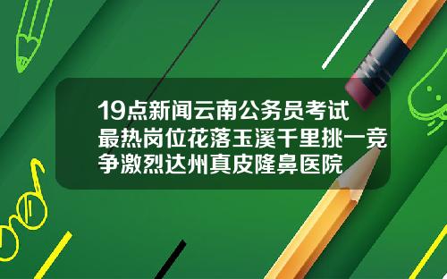 19点新闻云南公务员考试最热岗位花落玉溪千里挑一竞争激烈达州真皮隆鼻医院
