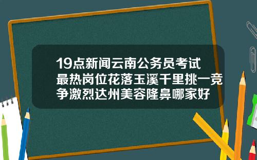 19点新闻云南公务员考试最热岗位花落玉溪千里挑一竞争激烈达州美容隆鼻哪家好