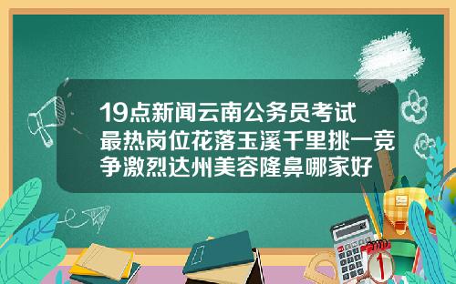 19点新闻云南公务员考试最热岗位花落玉溪千里挑一竞争激烈达州美容隆鼻哪家好