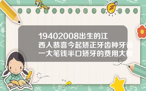 19402008出生的江西人恭喜今起矫正牙齿种牙省一大笔钱半口矫牙的费用大概多少