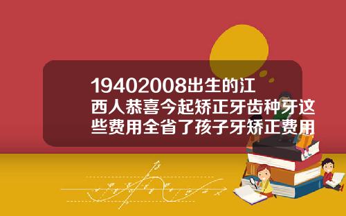 19402008出生的江西人恭喜今起矫正牙齿种牙这些费用全省了孩子牙矫正费用多少
