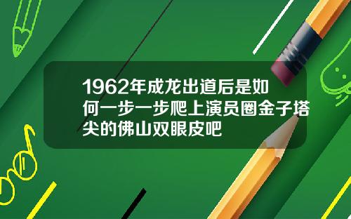 1962年成龙出道后是如何一步一步爬上演员圈金子塔尖的佛山双眼皮吧