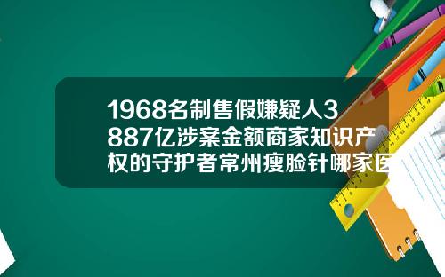 1968名制售假嫌疑人3887亿涉案金额商家知识产权的守护者常州瘦脸针哪家医院好