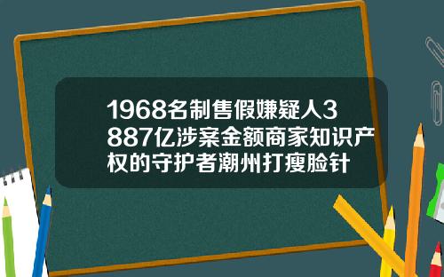 1968名制售假嫌疑人3887亿涉案金额商家知识产权的守护者潮州打瘦脸针