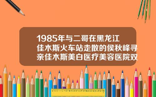 1985年与二哥在黑龙江佳木斯火车站走散的侯秋峰寻亲佳木斯美白医疗美容医院双眼皮