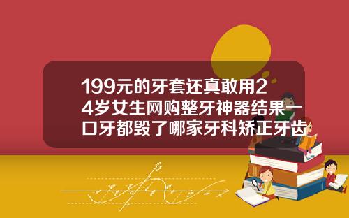 199元的牙套还真敢用24岁女生网购整牙神器结果一口牙都毁了哪家牙科矫正牙齿便宜