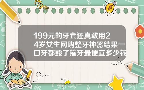 199元的牙套还真敢用24岁女生网购整牙神器结果一口牙都毁了箍牙最便宜多少钱一颗